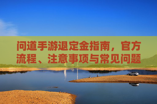 问道手游退定金指南,官方流程、注意事项与常见问题全解析,问道手游退定金指南,官方流程、注意事项与常见问题全解析