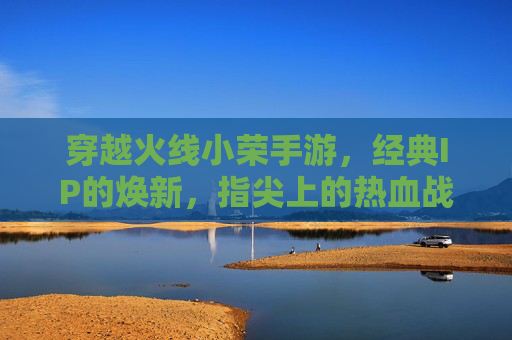 穿越火线小荣手游,经典IP的焕新,指尖上的热血战场,穿越火线小荣手游,经典IP焕新,指尖热血战场再燃