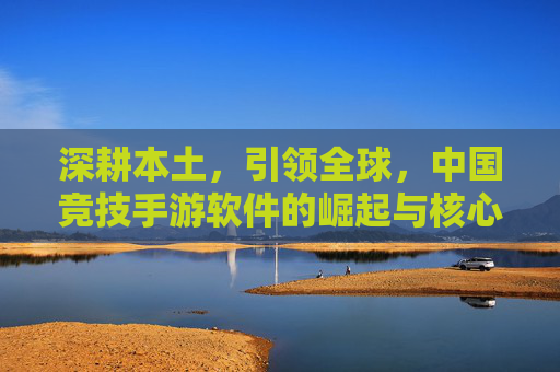 深耕本土,引领全球,中国竞技手游软件的崛起与核心竞争力,深耕本土,引领全球,中国竞技手游软件的崛起与核心竞争力