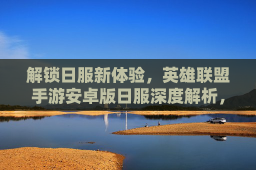 解锁日服新体验，英雄联盟手游安卓版日服深度解析，解锁日服新体验，英雄联盟手游安卓版日服深度解析