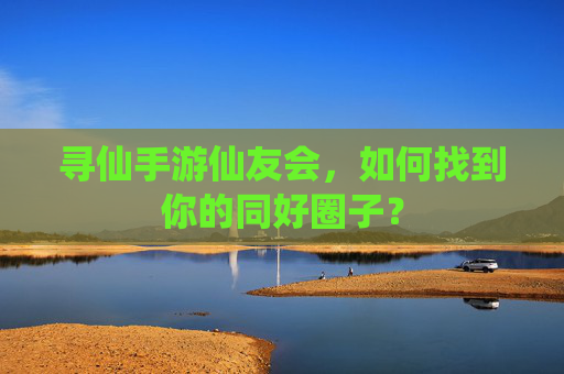 寻仙手游仙友会,如何找到你的同好圈子?