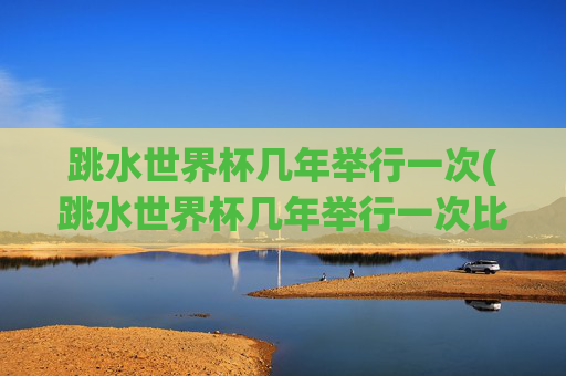 跳水世界杯几年举行一次(跳水世界杯几年举行一次比赛)跳水世界杯几年举行一次