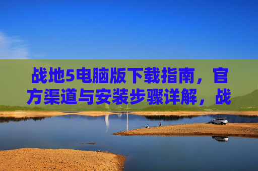 战地5电脑版下载指南,官方渠道与安装步骤详解,战地5电脑版下载指南,官方渠道与安装步骤详解