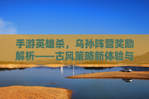 手游英雄杀,乌孙阵营奖励解析——古风策略新体验与战力提升指南,手游英雄杀,乌孙阵营奖励解析——古风策略新体验与战力提升指南
