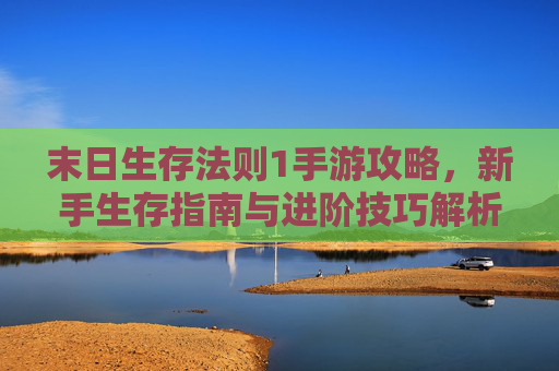末日生存法则1手游攻略，新手生存指南与进阶技巧解析
