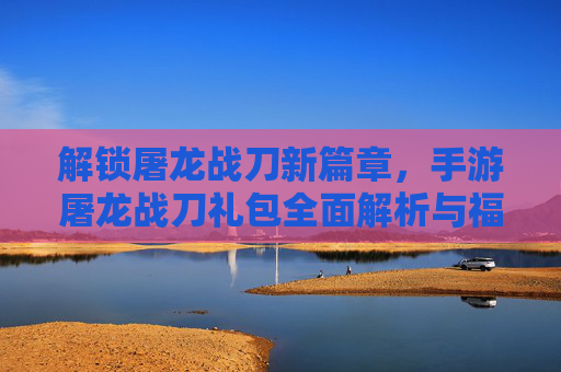解锁屠龙战刀新篇章，手游屠龙战刀礼包全面解析与福利攻略，手游屠龙战刀礼包全面解析与福利攻略，解锁新篇章的福利指南