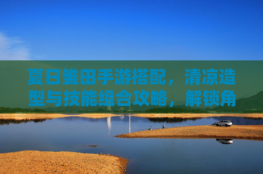 夏日雏田手游搭配，清凉造型与技能组合攻略，解锁角色新魅力！夏日雏田手游搭配，清凉造型与技能组合攻略，解锁角色新魅力！