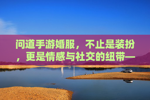 问道手游婚服，不止是装扮，更是情感与社交的纽带——婚服作用深度解析