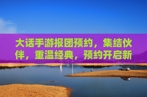 大话手游报团预约,集结伙伴,重温经典,预约开启新篇章