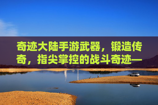 奇迹大陆手游武器,锻造传奇,指尖掌控的战斗奇迹——从基础到神器的武器进化之旅