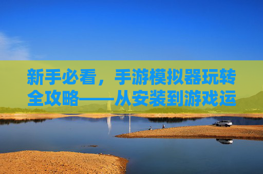 新手必看,手游模拟器玩转全攻略——从安装到游戏运行的完整步骤,新手必看,手游模拟器玩转全攻略——从安装到游戏运行的完整步骤