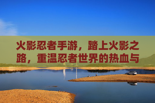 火影忍者手游,踏上火影之路,重温忍者世界的热血与传承,火影忍者手游,踏上火影之路,重温忍者世界的热血与传承