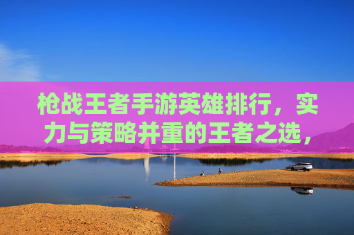 枪战王者手游英雄排行,实力与策略并重的王者之选,枪战王者手游英雄排行,实力与策略并重的王者之选