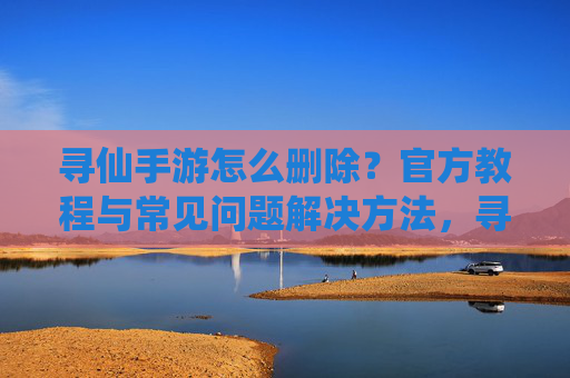 寻仙手游怎么删除？官方教程与常见问题解决方法，寻仙手游怎么删除？官方教程与常见问题解决方法