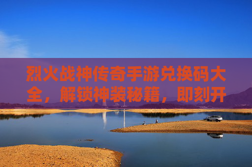 烈火战神传奇手游兑换码大全，解锁神装秘籍，即刻开启传奇新篇章