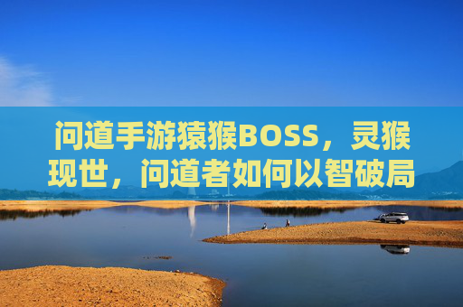 问道手游猿猴BOSS,灵猴现世,问道者如何以智破局?问道手游猿猴BOSS,灵猴现世,问道者如何以智破局?