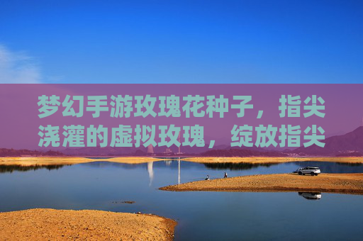 梦幻手游玫瑰花种子，指尖浇灌的虚拟玫瑰，绽放指尖的浪漫与奇迹