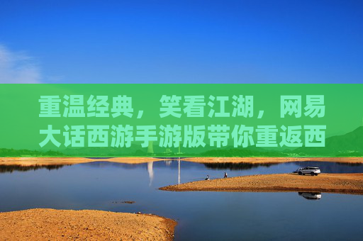 重温经典，笑看江湖，网易大话西游手游版带你重返西天取经路，重温经典，笑看江湖，网易大话西游手游版带你重返西天取经路