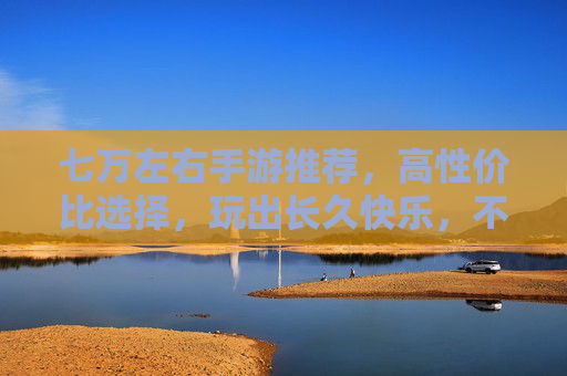 七万左右手游推荐,高性价比选择,玩出长久快乐,不花冤枉钱,七万左右高性价比手游推荐,玩出长久快乐,不花冤枉钱