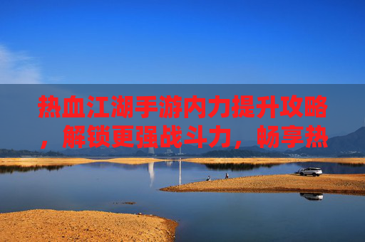 热血江湖手游内力提升攻略，解锁更强战斗力，畅享热血江湖新体验，热血江湖手游内力提升攻略，解锁更强战斗力，畅享新体验