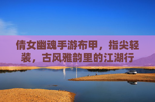 倩女幽魂手游布甲，指尖轻装，古风雅韵里的江湖行