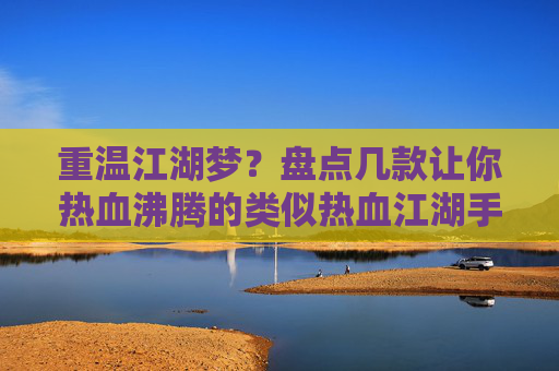重温江湖梦?盘点几款让你热血沸腾的类似热血江湖手游推荐,重温江湖梦?盘点几款让你热血沸腾的类似热血江湖手游推荐