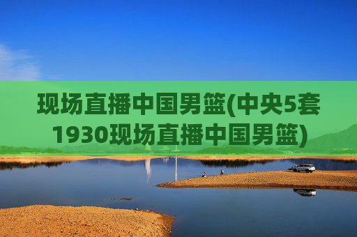 现场直播中国男篮(中央5套1930现场直播中国男篮)