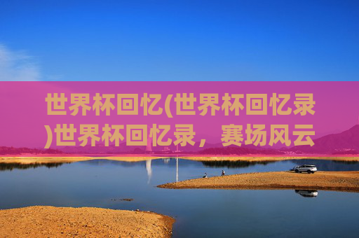 世界杯回忆(世界杯回忆录)世界杯回忆录，赛场风云与岁月印记