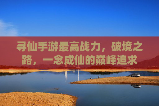 寻仙手游最高战力，破境之路，一念成仙的巅峰追求