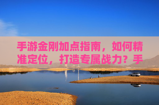 手游金刚加点指南，如何精准定位，打造专属战力？手游金刚加点指南，如何精准定位，打造专属战力？