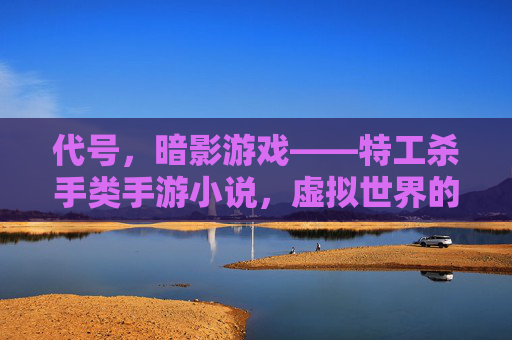 代号,暗影游戏——特工杀手类手游小说,虚拟世界的致命任务与现实的抉择,代号,暗影游戏,特工杀手类手游小说,虚拟世界的致命任务与现实的抉择