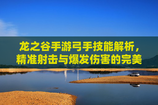 龙之谷手游弓手技能解析，精准射击与爆发伤害的完美结合，龙之谷手游弓手技能解析，精准射击与爆发伤害的完美结合