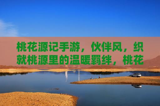 桃花源记手游，伙伴风，织就桃源里的温暖羁绊，桃花源记手游，伙伴风，织就桃源里的温暖羁绊