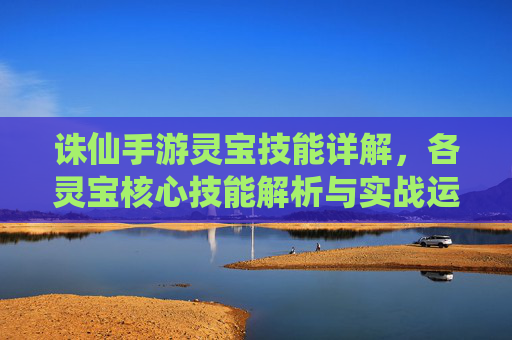 诛仙手游灵宝技能详解，各灵宝核心技能解析与实战运用，诛仙手游灵宝技能详解，各灵宝核心技能解析与实战运用