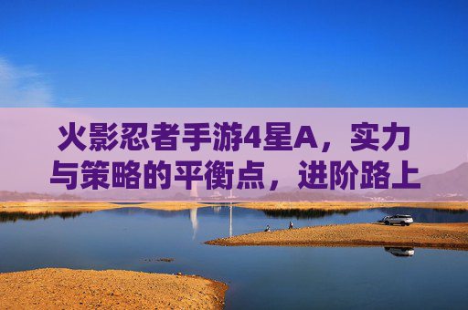 火影忍者手游4星A,实力与策略的平衡点,进阶路上的关键角色,火影忍者手游4星A,实力与策略的平衡点,进阶路上的关键角色