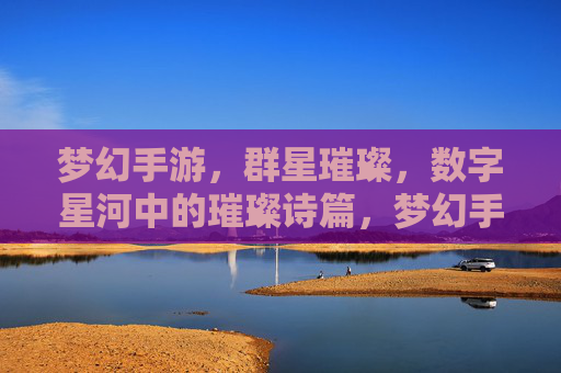 梦幻手游,群星璀璨,数字星河中的璀璨诗篇,梦幻手游,群星璀璨,数字星河中的璀璨诗篇