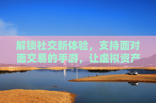 解锁社交新体验，支持面对面交易的手游，让虚拟资产不再孤岛，解锁社交新体验，支持面对面交易的手游，让虚拟资产不再孤岛