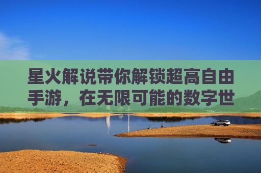 星火解说带你解锁超高自由手游，在无限可能的数字世界里尽情探索与创造，星火解说解锁超高自由手游，在无限可能的数字世界里尽情探索与创造