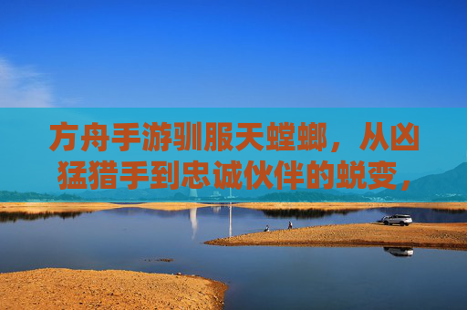 方舟手游驯服天螳螂，从凶猛猎手到忠诚伙伴的蜕变，解锁新冒险篇章