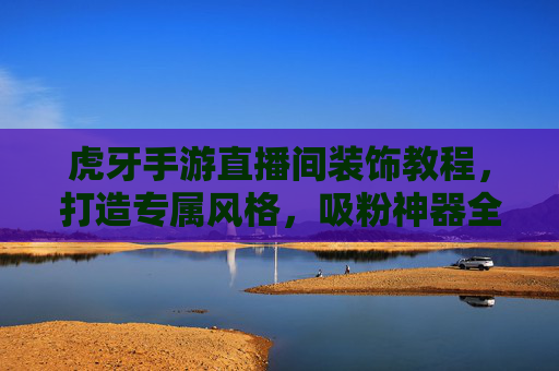 虎牙手游直播间装饰教程,打造专属风格,吸粉神器全攻略