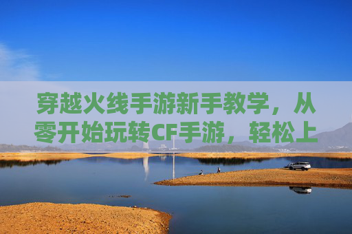 穿越火线手游新手教学,从零开始玩转CF手游,轻松上手技巧全解析