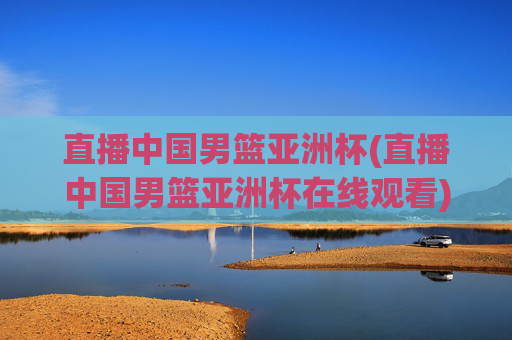 直播中国男篮亚洲杯(直播中国男篮亚洲杯在线观看)