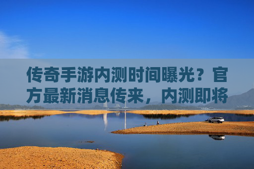 传奇手游内测时间曝光？官方最新消息传来，内测即将启动，玩家们别再等待了！