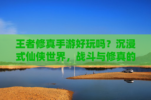 王者修真手游好玩吗？沉浸式仙侠世界，战斗与修真的双重爽感体验，王者修真手游好玩吗？沉浸式仙侠世界，战斗与修真的双重爽感体验