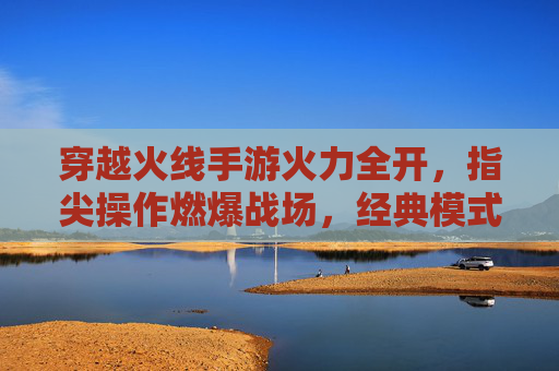 穿越火线手游火力全开,指尖操作燃爆战场,经典模式再续激情