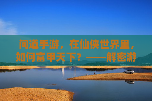 问道手游,在仙侠世界里,如何富甲天下?——解密游戏中的财富密码与人生启示,问道手游,在仙侠世界里如何富甲天下?解密游戏中的财富密码与人生启示