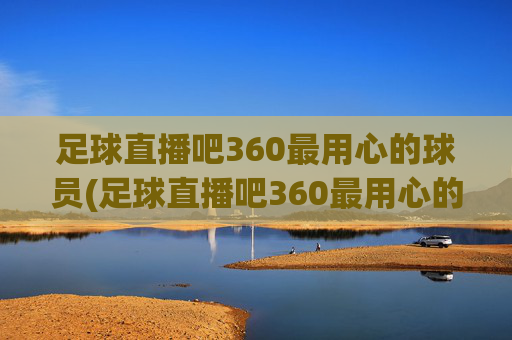 足球直播吧360最用心的球员(足球直播吧360最用心的球员是谁)