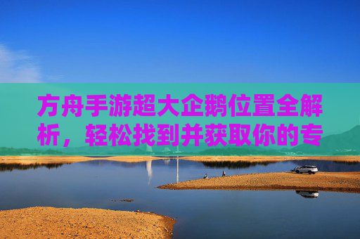 方舟手游超大企鹅位置全解析,轻松找到并获取你的专属坐骑,方舟手游超大企鹅位置全解析,轻松找到并获取专属坐骑