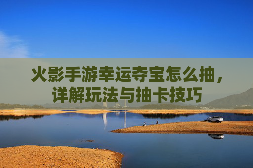 火影手游幸运夺宝怎么抽,详解玩法与抽卡技巧