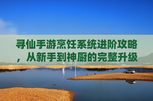 寻仙手游烹饪系统进阶攻略，从新手到神厨的完整升级路径解析